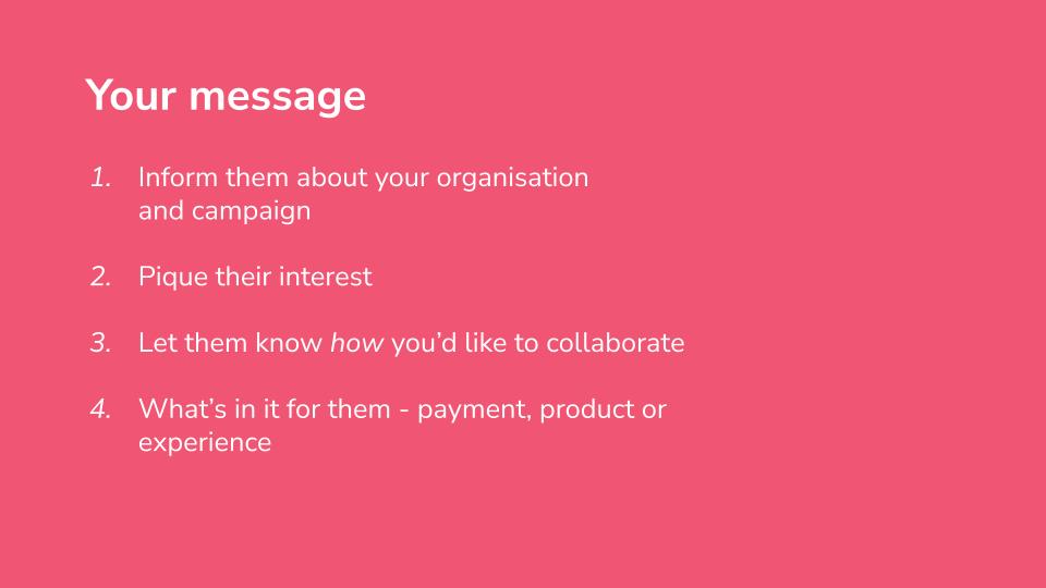 Your message. 1, Inform them about your organisation and campaign. 2, Pique their interest. 3, Let them know how you’d like to collaborate. 4, What’s in it for them - payment, product or experience.